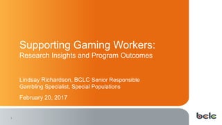 1
Supporting Gaming Workers:
Research Insights and Program Outcomes
Lindsay Richardson, BCLC Senior Responsible
Gambling Specialist, Special Populations
February 20, 2017
 