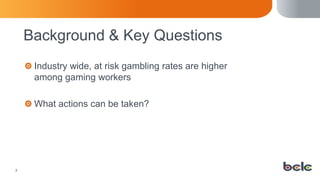 33
Background & Key Questions
Industry wide, at risk gambling rates are higher
among gaming workers
What actions can be taken?
 