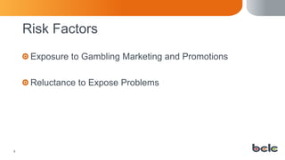 8
Risk Factors
Exposure to Gambling Marketing and Promotions
Reluctance to Expose Problems
 