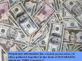 Proprietary information (like scholarly journal articles) is often gathered together in the form of DATABASES, which are VERY expensive!