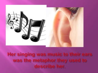 Her singing was music to their ears was the metaphor they used to describe her. 
