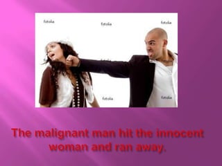 The malignant man hit the innocent woman and ran away.