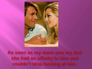 As soon as my mom saw my dad she had an affinity to him and couldn’t stop looking at him.