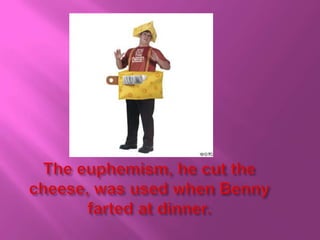 The euphemism, he cut the cheese, was used when Benny farted at dinner.