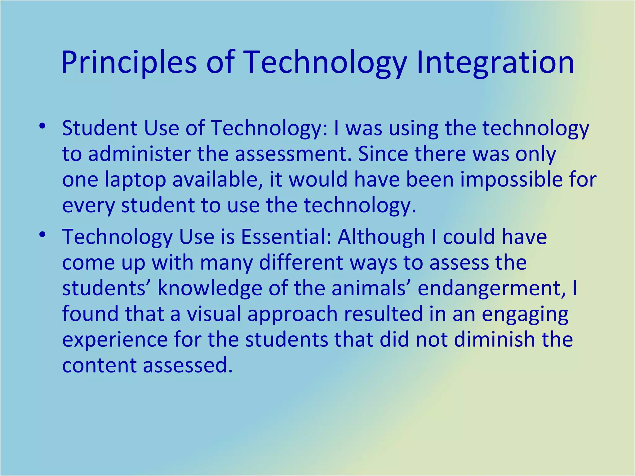 Principles of Technology Integration Student Use of Technology: I was using the technology to administer the assessment. Since there was only one laptop available, it would have been impossible for every student to use the technology.  Technology Use is Essential: Although I could have come up with many different ways to assess the students’ knowledge of the animals’ endangerment, I found that a visual approach resulted in an engaging experience for the students that did not diminish the content assessed.  