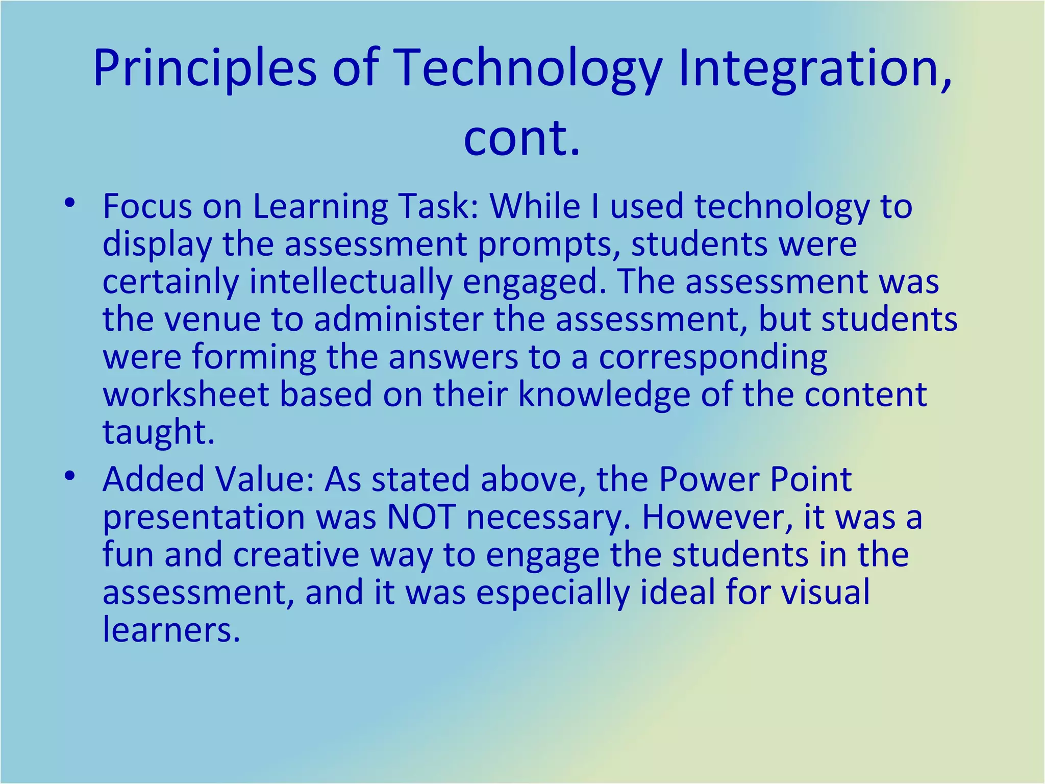 Principles of Technology Integration, cont. Focus on Learning Task: While I used technology to display the assessment prompts, students were certainly intellectually engaged. The assessment was the venue to administer the assessment, but students were forming the answers to a corresponding worksheet based on their knowledge of the content taught.  Added Value: As stated above, the Power Point presentation was NOT necessary. However, it was a fun and creative way to engage the students in the assessment, and it was especially ideal for visual learners. 