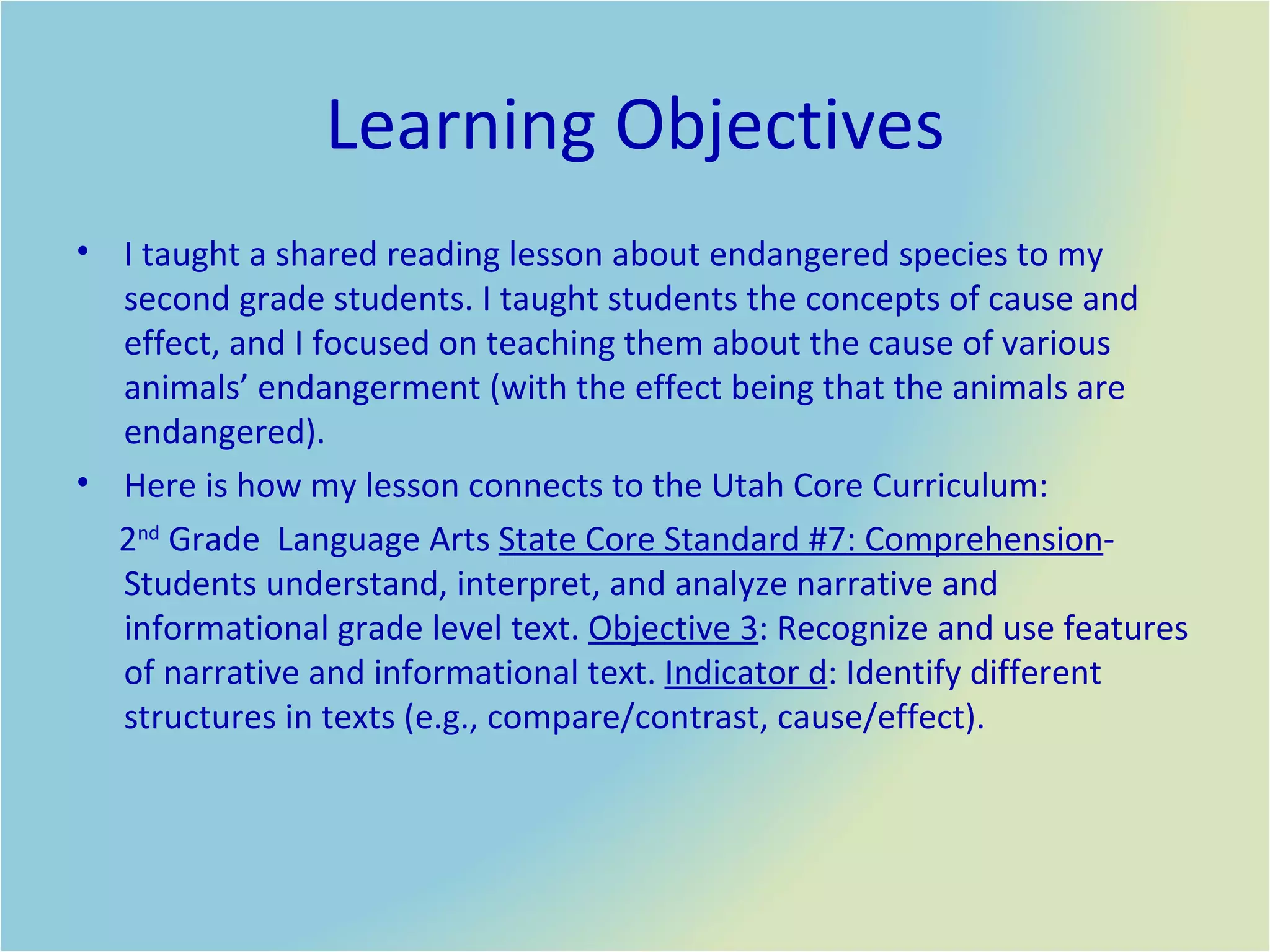 Learning Objectives I taught a shared reading lesson about endangered species to my second grade students. I taught students the concepts of cause and effect, and I focused on teaching them about the cause of various animals’ endangerment (with the effect being that the animals are endangered).  Here is how my lesson connects to the Utah Core Curriculum:  2 nd  Grade  Language Arts  State Core Standard #7: Comprehension - Students understand, interpret, and analyze narrative and informational grade level text.  Objective 3 : Recognize and use features of narrative and informational text.  Indicator d : Identify different structures in texts (e.g., compare/contrast, cause/effect). 