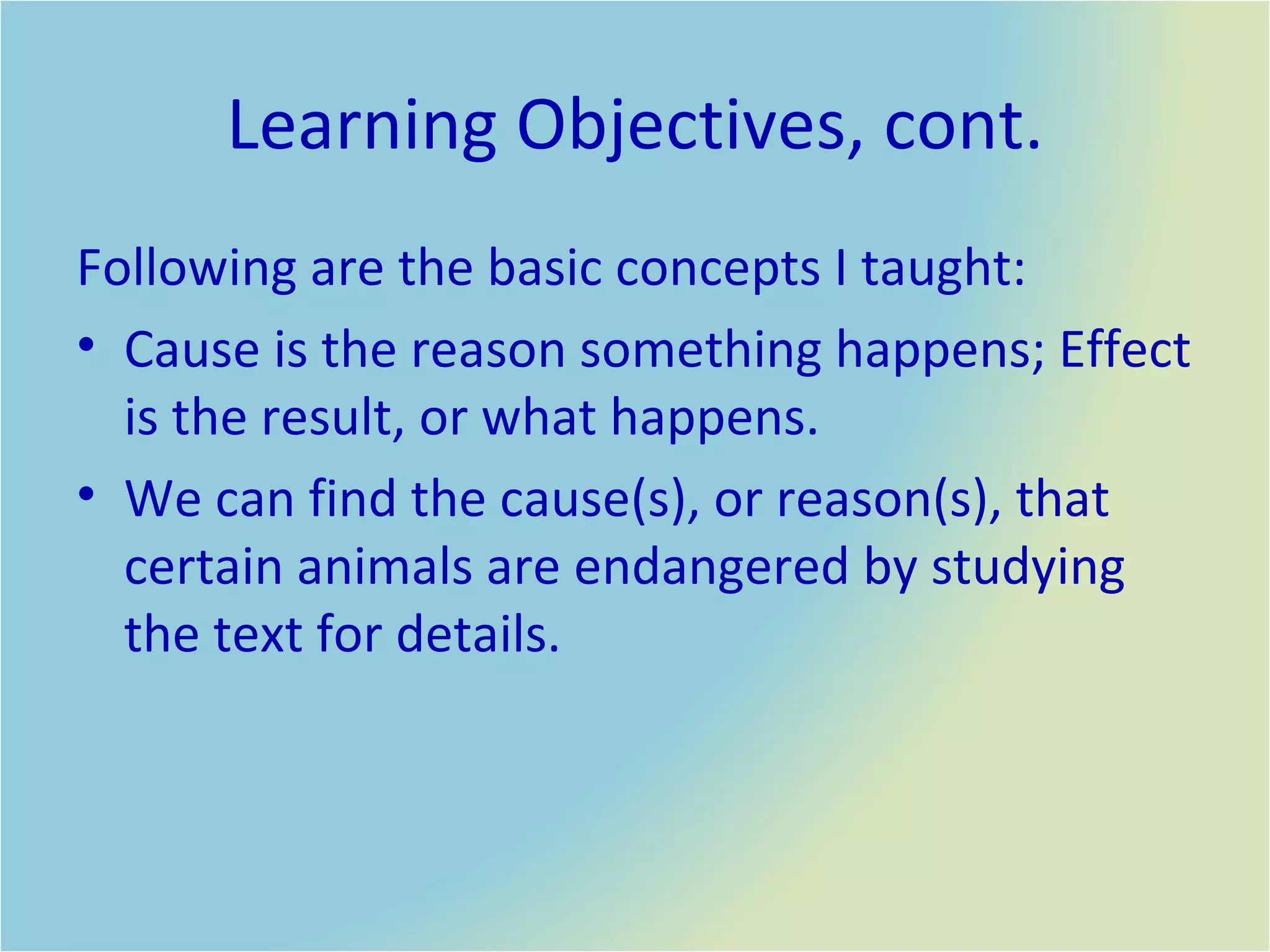 Learning Objectives, cont. Following are the basic concepts I taught: Cause is the reason something happens; Effect is the result, or what happens. We can find the cause(s), or reason(s), that certain animals are endangered by studying the text for details.  