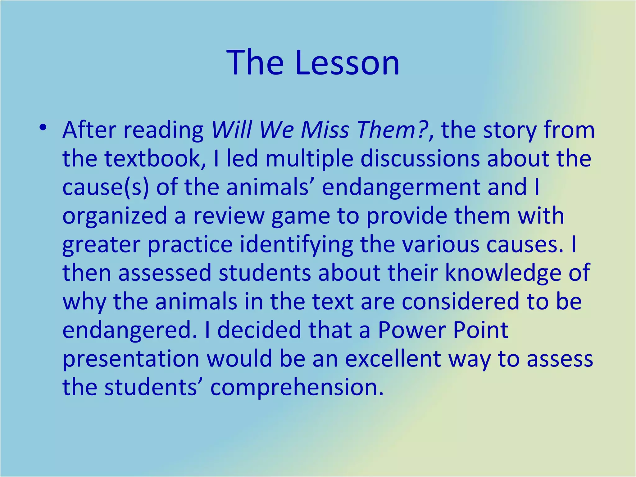 The Lesson  After reading  Will We Miss Them? , the story from the textbook, I led multiple discussions about the cause(s) of the animals’ endangerment and I organized a review game to provide them with greater practice identifying the various causes. I then assessed students about their knowledge of why the animals in the text are considered to be endangered. I decided that a Power Point presentation would be an excellent way to assess the students’ comprehension.  