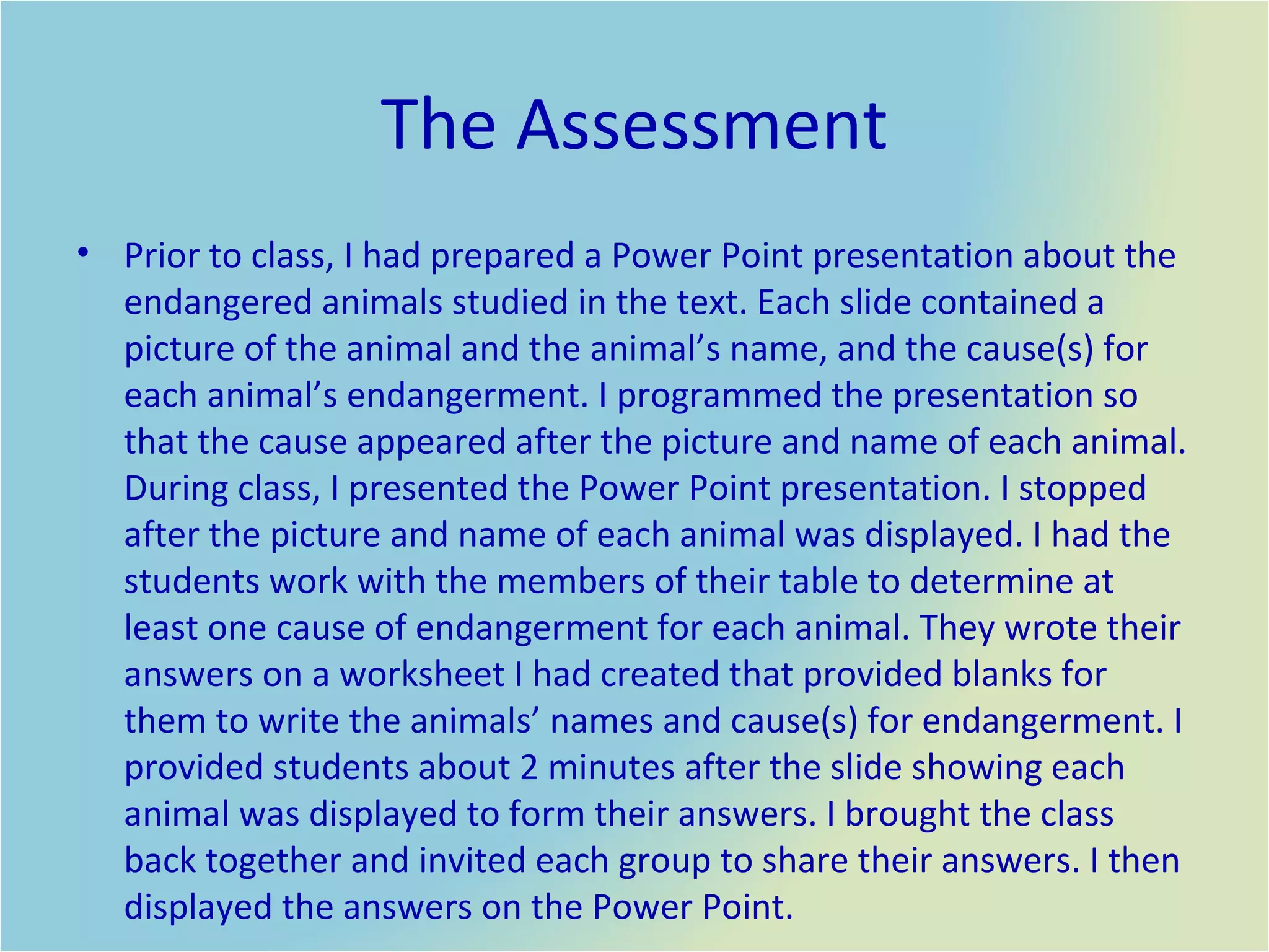 The Assessment Prior to class, I had prepared a Power Point presentation about the endangered animals studied in the text. Each slide contained a picture of the animal and the animal’s name, and the cause(s) for each animal’s endangerment. I programmed the presentation so that the cause appeared after the picture and name of each animal. During class, I presented the Power Point presentation. I stopped after the picture and name of each animal was displayed. I had the students work with the members of their table to determine at least one cause of endangerment for each animal. They wrote their answers on a worksheet I had created that provided blanks for them to write the animals’ names and cause(s) for endangerment. I provided students about 2 minutes after the slide showing each animal was displayed to form their answers. I brought the class back together and invited each group to share their answers. I then displayed the answers on the Power Point.  