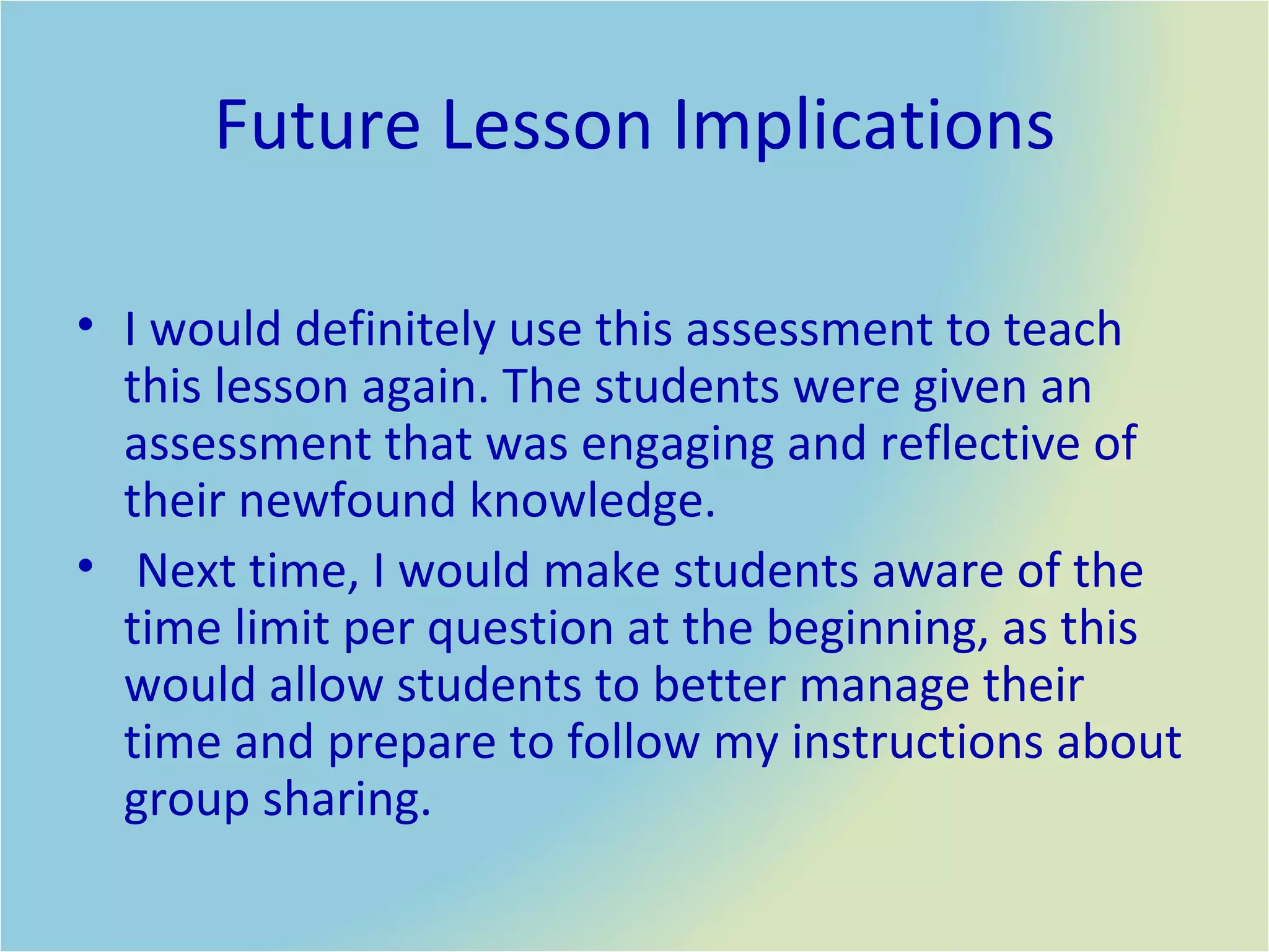 Future Lesson Implications I would definitely use this assessment to teach this lesson again. The students were given an assessment that was engaging and reflective of their newfound knowledge.  Next time, I would make students aware of the time limit per question at the beginning, as this would allow students to better manage their time and prepare to follow my instructions about group sharing.  