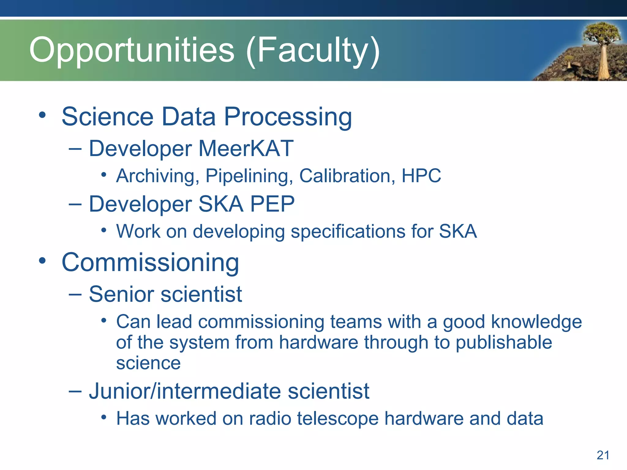 Opportunities (Faculty)
• Science Data Processing
– Developer MeerKAT
• Archiving, Pipelining, Calibration, HPC
– Developer SKA PEP
• Work on developing specifications for SKA
• Commissioning
– Senior scientist
• Can lead commissioning teams with a good knowledge
of the system from hardware through to publishable
science
– Junior/intermediate scientist
• Has worked on radio telescope hardware and data
21
 
