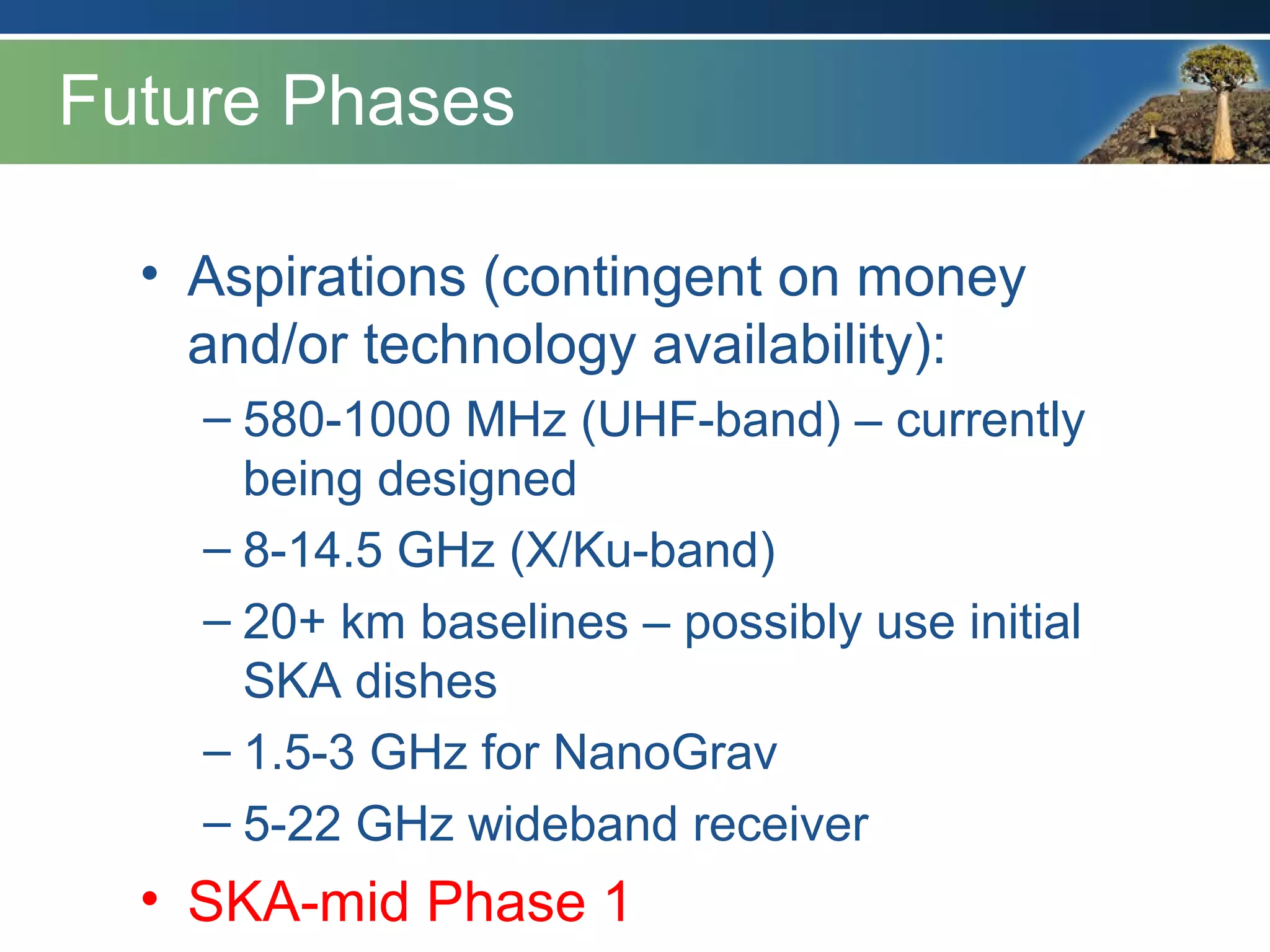 Future Phases
• Aspirations (contingent on money
and/or technology availability):
– 580-1000 MHz (UHF-band) – currently
being designed
– 8-14.5 GHz (X/Ku-band)
– 20+ km baselines – possibly use initial
SKA dishes
– 1.5-3 GHz for NanoGrav
– 5-22 GHz wideband receiver
• SKA-mid Phase 1
 