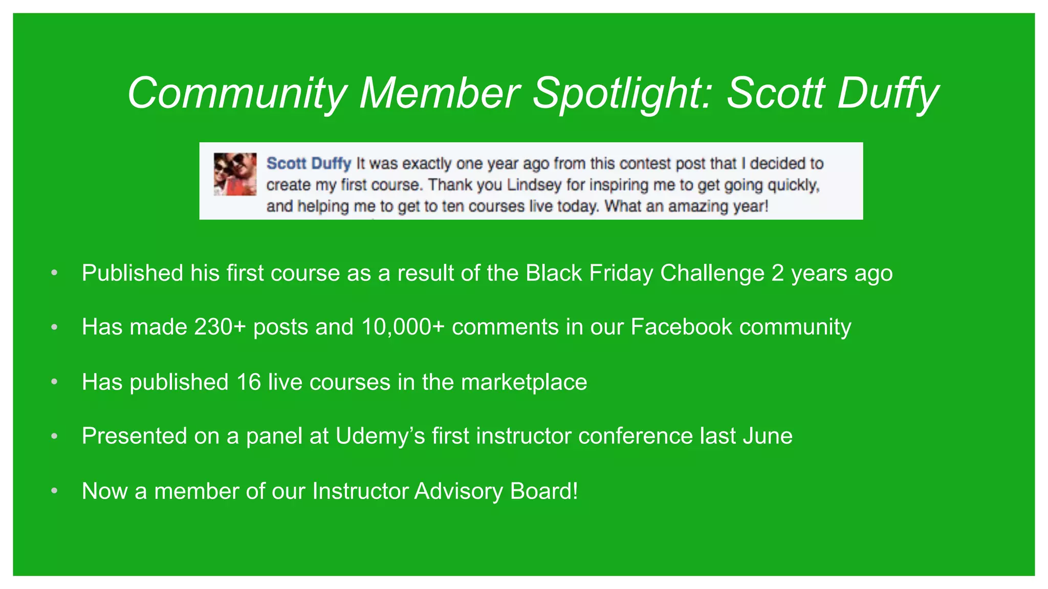 Community Member Spotlight: Scott Duffy
• Published his first course as a result of the Black Friday Challenge 2 years ago
• Has made 230+ posts and 10,000+ comments in our Facebook community
• Has published 16 live courses in the marketplace
• Presented on a panel at Udemy’s first instructor conference last June
• Now a member of our Instructor Advisory Board!