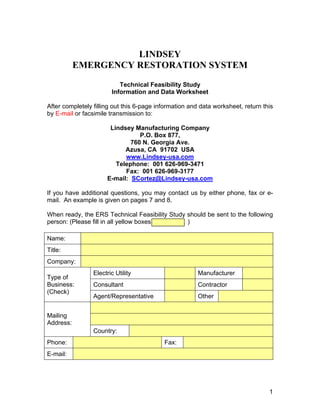 LINDSEY
EMERGENCY RESTORATION SYSTEM
Technical Feasibility Study
Information and Data Worksheet
After completely filling out this 6-page information and data worksheet, return this
by E-mail or facsimile transmission to:
Lindsey Manufacturing Company
P.O. Box 877,
760 N. Georgia Ave.
Azusa, CA 91702 USA
www.Lindsey-usa.com
Telephone: 001 626-969-3471
Fax: 001 626-969-3177
E-mail: SCortez@Lindsey-usa.com
If you have additional questions, you may contact us by either phone, fax or e-
mail. An example is given on pages 7 and 8.
When ready, the ERS Technical Feasibility Study should be sent to the following
person: (Please fill in all yellow boxes )
Name:
Title:
Company:
Electric Utility Manufacturer
Consultant Contractor
Type of
Business:
(Check)
Agent/Representative Other
Mailing
Address:
Country:
Phone: Fax:
E-mail:
1
 