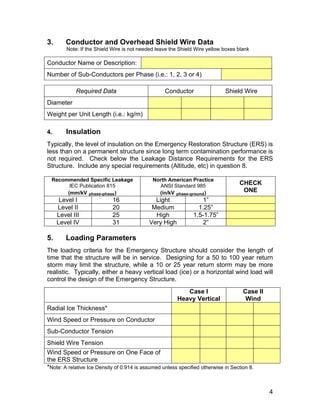 3. Conductor and Overhead Shield Wire Data
Note: If the Shield Wire is not needed leave the Shield Wire yellow boxes blank
Conductor Name or Description:
Number of Sub-Conductors per Phase (i.e.: 1, 2, 3 or 4)
Required Data Conductor Shield Wire
Diameter
Weight per Unit Length (i.e.: kg/m)
4. Insulation
Typically, the level of insulation on the Emergency Restoration Structure (ERS) is
less than on a permanent structure since long term contamination performance is
not required. Check below the Leakage Distance Requirements for the ERS
Structure. Include any special requirements (Altitude, etc) in question 8.
Recommended Specific Leakage
IEC Publication 815
(mm/kV phase-phase)
North American Practice
ANSI Standard 985
(in/kV phase-ground)
CHECK
ONE
Level I 16 Light 1”
Level II 20 Medium 1.25”
Level III 25 High 1.5-1.75”
Level IV 31 Very High 2”
5. Loading Parameters
The loading criteria for the Emergency Structure should consider the length of
time that the structure will be in service. Designing for a 50 to 100 year return
storm may limit the structure, while a 10 or 25 year return storm may be more
realistic. Typically, either a heavy vertical load (ice) or a horizontal wind load will
control the design of the Emergency Structure.
Case l
Heavy Vertical
Case ll
Wind
Radial Ice Thickness*
Wind Speed or Pressure on Conductor
Sub-Conductor Tension
Shield Wire Tension
Wind Speed or Pressure on One Face of
the ERS Structure
*Note: A relative Ice Density of 0.914 is assumed unless specified otherwise in Section 8.
4
 