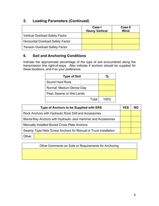 5. Loading Parameters (Continued)
Case l
Heavy Vertical
Case ll
Wind
Vertical Overload Safety Factor
Horizontal Overload Safety Factor
Tension Overload Safety Factor
6. Soil and Anchoring Conditions
Indicate the approximate percentage of the type of soil encountered along the
transmission line right-of-ways. Also indicate if anchors should be supplied for
these locations, and if so your preference.
Type of Soil %
Sound Hard Rock
Normal: Medium Dense Clay
Peat, Swamp or Wet Lands
Total 100%
Type of Anchors to be Supplied with ERS YES NO
Rock Anchors with Hydraulic Rock Drill and Accessories
Manta-Ray Anchors with Hydraulic Jack Hammer and Accessories
Manually Installed Buried Cross Plate Anchors
Swamp Type Helix Screw Anchors for Manual or Truck Installation
Other:
Other Comments on Soils or Requirements for Anchoring:
5
 