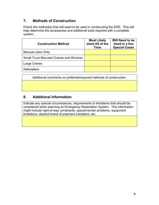 7. Methods of Construction
Check the method(s) that will need to be used in constructing the ERS. This will
help determine the accessories and additional tools required with a complete
system.
Construction Method
Most Likely
Used All of the
Time
Will Need to be
Used in a few
Special Cases
Manual Labor Only
Small Truck Mounted Cranes and Winches
Large Cranes
Helicopters
Additional comments on preferred/required methods of construction:
8. Additional Information
Indicate any special circumstances, requirements or limitations that should be
considered when planning an Emergency Restoration System. This information
might include right-of-way constraints, special terrain problems, equipment
limitations, desired brand of polymers insulators, etc.
6
 