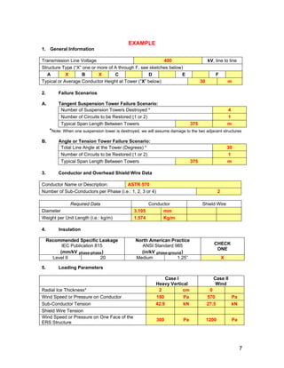 EXAMPLE
1. General Information
Transmission Line Voltage 400 kV, line to line
Structure Type (“X” one or more of A through F, see sketches below)
A X B X C D E F
Typical or Average Conductor Height at Tower (“X” below) 30 m
2. Failure Scenarios
A. Tangent Suspension Tower Failure Scenario:
Number of Suspension Towers Destroyed * 4
Number of Circuits to be Restored (1 or 2) 1
Typical Span Length Between Towers 375 m
*Note: When one suspension tower is destroyed, we will assume damage to the two adjacent structures
B. Angle or Tension Tower Failure Scenario:
Total Line Angle at the Tower (Degrees) * 30
Number of Circuits to be Restored (1 or 2) 1
Typical Span Length Between Towers 375 m
3. Conductor and Overhead Shield Wire Data
Conductor Name or Description: ASTR 570
Number of Sub-Conductors per Phase (i.e.: 1, 2, 3 or 4) 2
Required Data Conductor Shield Wire
Diameter 3.105 mm
Weight per Unit Length (i.e.: kg/m) 1.574 Kg/m
4. Insulation
Recommended Specific Leakage
IEC Publication 815
(mm/kV phase-phase)
North American Practice
ANSI Standard 985
(in/kV phase-ground)
CHECK
ONE
Level II 20 Medium 1.25” X
5. Loading Parameters
Case l
Heavy Vertical
Case ll
Wind
Radial Ice Thickness* 2 cm 0
Wind Speed or Pressure on Conductor 180 Pa 570 Pa
Sub-Conductor Tension 42.9 kN 27.5 kN
Shield Wire Tension
Wind Speed or Pressure on One Face of the
ERS Structure
300 Pa 1200 Pa
7
 