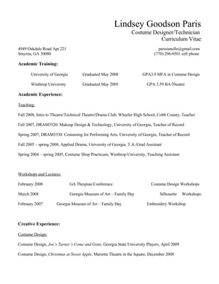 Lindsey Goodson Paris
                                                                Costume Designer/Technician
                                                                           Curriculum Vitae
4949 Oakdale Road Apt 221                                                      parisianelle@gmail.com
Smyrna, GA 30080                                                             (770) 296-0501 cell phone

Academic Training:

       University of Georgia         Graduated May 2008                GPA3.9 MFA in Costume Design

       Winthrop University           Graduated May 2005                  GPA 3.59 BA/Theatre

Academic Experience:

Teaching:

Fall 2008, Intro to Theatre/Technical Theatre/Drama Club, Wheeler High School, Cobb County, Teacher

Fall 2007, DRAM3520: Makeup Design & Technology, University of Georgia, Teacher of Record

Spring 2007, DRAM3330: Costuming for Performing Arts, University of Georgia, Teacher of Record

Fall 2005 – spring 2008, Applied Drama, University of Georgia, T.A./Grad Assistant

Spring 2004 – spring 2005, Costume Shop Practicum, Winthrop University, Teaching Assistant



Workshops and Lectures:

February 2008                  GA Thespian Conference                       Costume Design Workshops

March 2008                     Georgia Museum of Art – Family Day                Silhouette   Workshops

February 2007         Georgia Museum of Art – Family Day                 Embroidery Workshop



Creative Experience:

Costume Design:

Costume Design, Joe’s Turner’s Come and Gone, Georgia State University Players, April 2009

Costume Design, Christmas at Sweet Apple, Marietta Theatre in the Square, December 2008
 