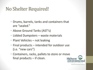 • Drums, barrels, tanks and containers that
are “sealed.”
• Above Ground Tanks (AST’s)
• Lidded Dumpsters – waste materials
• Plant Vehicles – not leaking
• Final products – intended for outdoor use
(i.e. “new cars”)
• Containers, racks, pallets to store or move
final products – if clean.
No Shelter Required!
 