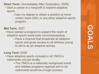GOALS
Short Term: (Immediately After Graduation, 2025)
• Start a career in a nonprofit to expand adaptive
sports
‣Use my degree to obtain a position at move
united, team USA, or any other adaptive sports
program.
Mid Term: 2027
• Have started a program to expand the reach of
adaptive sports world wide via broadcasating
‣Have a channel that broadcast all adaptive
sports and gives access to all athletes young
to old to do an adaptive activity.
Long Term: 2030
• Have adaptive sports included in all YMCA’s
nationwide not just locally
‣The YMCA is a nationally recognized brand
and initiates programs regional and to be
nationwide would be a huge success
 