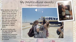 My (Multi)cultural identity
My identity is not only a
reflection of me, but of
those I share and have
shared my life with, as
well as of all things in
life I love and inspire
me. I do not exclusively
identify with any one
community, culture,
language, or nation
alone.
I see no trouble with
the way I identify, that
is the beauty of
diversity (and awesome
parents) and freedom
to choose what is best
for oneself
“I have left my heart in so many places”
 