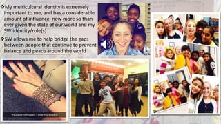 My multicultural identity is extremely
important to me, and has a considerable
amount of influence now more so than
ever given the state of our world and my
SW identity/role(s)
SW allows me to help bridge the gaps
between people that continue to prevent
balance and peace around the world
 