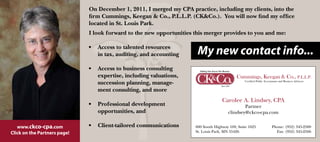 On December 1, 2011, I merged my CPA practice, including my clients, into the
                              firm Cummings, Keegan & Co., P.L.L.P. (CK&Co.). You will now find my office
                              located in St. Louis Park.
                              I look forward to the new opportunities this merger provides to you and me:

                              •   Access to talented resources
                                  in tax, auditing, and accounting     My new contact info...
                              •   Access to business consulting
                                  expertise, including valuations,
                                  succession planning, manage-
                                  ment consulting, and more
                                                                                    Carolee A. Lindsey, CPA
                              •   Professional development                                     Partner
                                  opportunities, and                                   clindsey@ckco-cpa.com

   www.ckco-cpa.com           •   Client-tailored communications      600 South Highway 169, Suite 1625   Phone: (952) 345-2500
Click on the Partners page!                                           St. Louis Park, MN 55426              Fax: (952) 345-2566
 