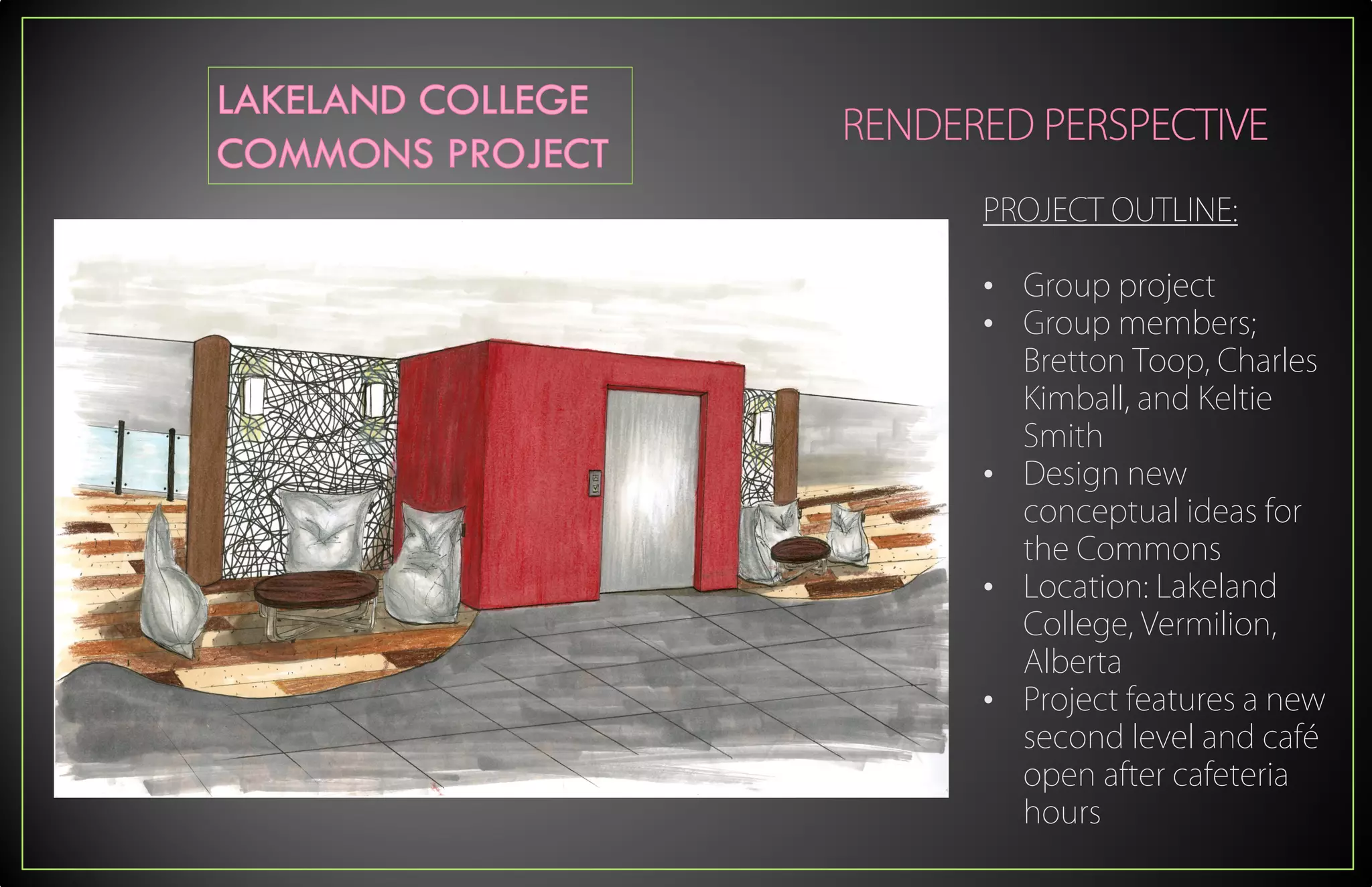 PROJECT OUTLINE:
• Group project
• Group members;
Bretton Toop, Charles
Kimball, and Keltie
Smith
• Design new
conceptual ideas for
the Commons
• Location: Lakeland
College, Vermilion,
Alberta
• Project features a new
second level and café
open after cafeteria
hours
 