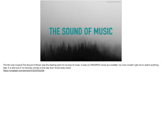 THE SOUND OF MUSIC
https://unsplash.com/photos/37ZuGYD3JOk
The ﬁlm and musical The Sound of Music was the starting point of my love of music. It was my FAVORITE movie as a toddler, my mom couldn't get me to watch anything
else. It is still one of my favorite movies to this day and I know every word. 

https://unsplash.com/photos/37ZuGYD3JOk
 