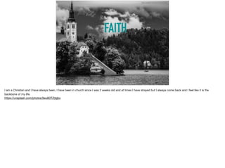 FAITH
https://unsplash.com/photos/9eu6DTZ3gbo
I am a Christian and I have always been, I have been in church since I was 2 weeks old and at times I have strayed but I always come back and I feel like it is the
backbone of my life. 

https://unsplash.com/photos/9eu6DTZ3gbo
 