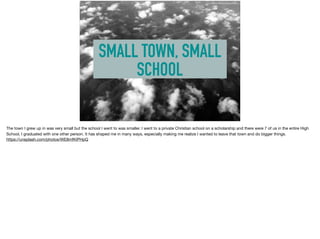 SMALL TOWN, SMALL
SCHOOL
https://unsplash.com/photos/WE8mfKIPHpQ
The town I grew up in was very small but the school I went to was smaller. I went to a private Christian school on a scholarship and there were 7 of us in the entire High
School, I graduated with one other person. It has shaped me in many ways, especially making me realize I wanted to leave that town and do bigger things.

https://unsplash.com/photos/WE8mfKIPHpQ
 