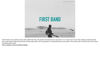 FIRST BAND
https://unsplash.com/photos/ERSauUNQ3ag
The ﬁrst band I ever worked for was a band called Push Play. They weren’t the best band, but I was about 14 or 15 and I was in love. Their manager contacted several
fans in each state to help promote shows and their debut album with compensation of merchandise and concert tickets. This is where I fell in love with the music industry
and helping other bands. 

https://unsplash.com/photos/ERSauUNQ3ag
 