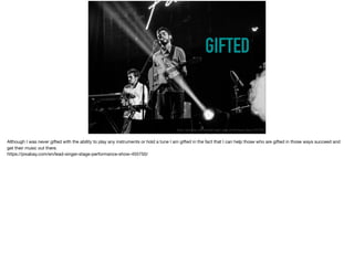GIFTED
https://pixabay.com/en/lead-singer-stage-performance-show-455750/
Although I was never gifted with the ability to play any instruments or hold a tune I am gifted in the fact that I can help those who are gifted in those ways succeed and
get their music out there. 

https://pixabay.com/en/lead-singer-stage-performance-show-455750/
 