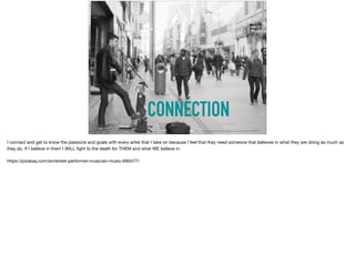 CONNECTION
https://pixabay.com/en/street-performer-musician-music-690477/
I connect and get to know the passions and goals with every artist that I take on because I feel that they need someone that believes in what they are doing as much as
they do. If I believe in them I WILL ﬁght to the death for THEM and what WE believe in. 

https://pixabay.com/en/street-performer-musician-music-690477/
 