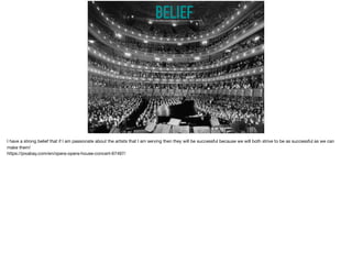 BELIEFhttps://pixabay.com/en/opera-opera-house-concert-67497/
I have a strong belief that if I am passionate about the artists that I am serving then they will be successful because we will both strive to be as successful as we can
make them! 

https://pixabay.com/en/opera-opera-house-concert-67497/
 