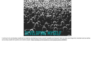 DEVELOPING MYSELFhttps://pixabay.com/en/audience-crowd-people-persons-828584/
I continue to try and develop myself and my trade by volunteering at every concert I possibly can because I learn so many new things from volunteer work as well as
surrounding myself with positive and creative people. (https://pixabay.com/en/audience-crowd-people-persons-828584/)
 