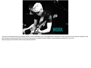WORKhttps://pixabay.com/en/mother-mother-music-guitar-band-63735/
I have been volunteering/interning at Fearless records, a record label based out of Los Angeles since I was about 15, they would send me promotional materials to help
promote shows and they would send me to shows to help set up or whatever the band needed. I have worked more shows than I can count. 

https://pixabay.com/en/mother-mother-music-guitar-band-63735/
 