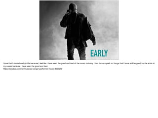 EARLYhttps://pixabay.com/en/musician-singer-performer-music-802029/
I love that I started early in life because I feel like I have seen the good and bad of the music industry. I can focus myself on things that I know will be good for the artist or
my career because I have seen the good and bad. 

https://pixabay.com/en/musician-singer-performer-music-802029/
 