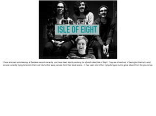 ISLE OF EIGHT
https://www.facebook.com/IsleOfEight/photos/a.850985781630980.1073741825.850984898297735/1014428081953415/?type=3&theater
I have stopped volunteering at Fearless records recently and have been strictly working for a band called Isle of Eight. They are a band out of Lexington Kentucky and
we are currently trying to branch them out into further away venues from their local scene… it has been a lot of fun trying to ﬁgure out to grow a band from the ground up.
 