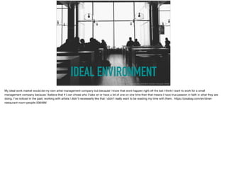 IDEAL ENVIRONMENT
https://pixabay.com/en/diner-restaurant-room-people-336499/
My ideal work market would be my own artist management company but because I know that wont happen right oﬀ the bat I think I want to work for a small
management company because I believe that if I can chose who I take on or have a lot of one on one time then that means I have true passion in faith in what they are
doing. I’ve noticed in the past, working with artists I didn’t necessarily like that I didn’t really want to be wasting my time with them. https://pixabay.com/en/diner-
restaurant-room-people-336499/

 