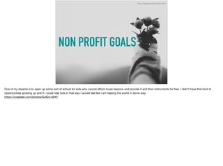 NON PROFIT GOALS
https://unsplash.com/photos/SJX2o-eItXY
One of my dreams is to open up some sort of school for kids who cannot aﬀord music lessons and provide it and their instruments for free. I didn't have that kind of
opportunities growing up and if I could help kids in that way I would feel like I am helping the world in some way. 

https://unsplash.com/photos/SJX2o-eItXY
 