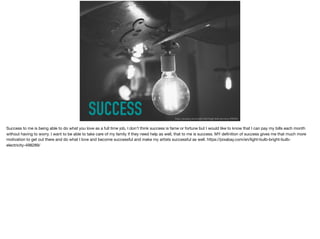 SUCCESS https://pixabay.com/en/light-bulb-bright-bulb-electricity-498289/
Success to me is being able to do what you love as a full time job, I don’t think success is fame or fortune but I would like to know that I can pay my bills each month
without having to worry. I want to be able to take care of my family if they need help as well, that to me is success. MY deﬁnition of success gives me that much more
motivation to get out there and do what I love and become successful and make my artists successful as well. https://pixabay.com/en/light-bulb-bright-bulb-
electricity-498289/

 