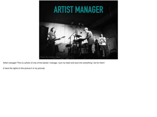ARTIST MANAGER
Photo By Lindsey Coan
Artist manager! This is a photo of one of the bands I manage, I put my heart and soul into everything I do for them! 

(I have the rights to this picture it is my picture)
 