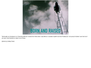 BORN AND RAISEDPhoto by Lindsey Coan/ Pueblo, Colorado
Technically my hometown is in Columbus MS but I moved from there when I was little so I consider myself to be from Pueblo,CO. I am proud of where I cam from but I
am even more thankful to make it out of there. 

(photo by Lindsey Coan)
 