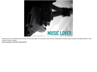 MUSIC LOVERhttps://unsplash.com/photos/7OQ1epuOC18
Growing up my mom always had the records out and she taught me a lot about music that way, inadvertently. I always enjoyed whatever she played whether it was
motown or Peter Frampton. 

https://unsplash.com/photos/7OQ1epuOC18
 