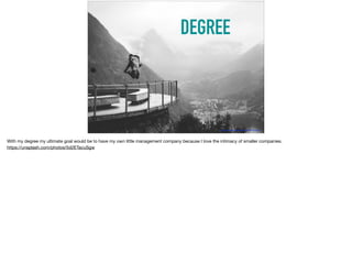 DEGREE
https://unsplash.com/photos/5d2ETacuSgw
With my degree my ultimate goal would be to have my own little management company because I love the intimacy of smaller companies.

https://unsplash.com/photos/5d2ETacuSgw
 