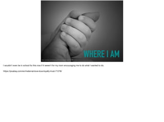 WHERE I AMhttps://pixabay.com/en/maternal-love-love-loyalty-trust-71278/
I wouldn't even be in school for this now if it weren't for my mom encouraging me to do what I wanted to do. 

https://pixabay.com/en/maternal-love-love-loyalty-trust-71278/
 