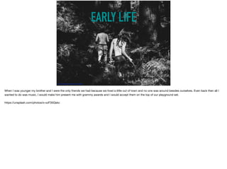 EARLY LIFE
https://unsplash.com/photos/o-xzF35Qskc	
When I was younger my brother and I were the only friends we had because we lived a little out of town and no one was around besides ourselves. Even back then all I
wanted to do was music, I would make him present me with grammy awards and I would accept them on the top of our playground set. 

https://unsplash.com/photos/o-xzF35Qskc
 